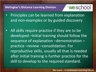 Welingkar’s Distance Learning Division
• Principles can be learned from explanation
and non-examples or by guided discovery
• All skills require practice if they are to be
developed –initial training should follow the
sequence of explanation –demonstration –
practice –review –consolidation. For
reproductive skills, usually all that is needed
after initial training is further practice for the
skill to develop to the required standard.
We Learn – A Continuous Learning Forum
 
