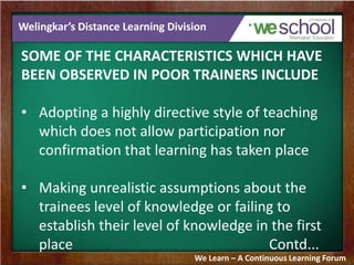 Welingkar’s Distance Learning Division
SOME OF THE CHARACTERISTICS WHICH HAVE
BEEN OBSERVED IN POOR TRAINERS INCLUDE
• Adopting a highly directive style of teaching
which does not allow participation nor
confirmation that learning has taken place
• Making unrealistic assumptions about the
trainees level of knowledge or failing to
establish their level of knowledge in the first
place Contd...
We Learn – A Continuous Learning Forum
 