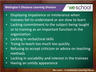 Welingkar’s Distance Learning Division
• Displaying impatience or intolerance when
trainees fail to understand or are slow to learn
• Lacking commitment to the subject being taught
or to training as an important function in the
organization
• Lacking in verbal/oral skills
• Trying to teach too much too quickly
• Refusing to accept criticism or advice on teaching
methods
• Lacking in sociability and interest in the trainees
• Having an untidy appearance
We Learn – A Continuous Learning Forum
 