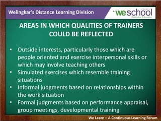 Welingkar’s Distance Learning Division
AREAS IN WHICH QUALITIES OF TRAINERS
COULD BE REFLECTED
• Outside interests, particularly those which are
people oriented and exercise interpersonal skills or
which may involve teaching others
• Simulated exercises which resemble training
situations
• Informal judgments based on relationships within
the work situation
• Formal judgments based on performance appraisal,
group meetings, developmental training
We Learn – A Continuous Learning Forum
 