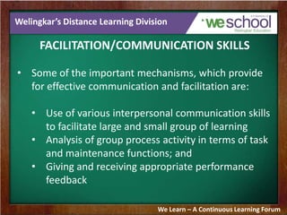Welingkar’s Distance Learning Division
FACILITATION/COMMUNICATION SKILLS
• Some of the important mechanisms, which provide
for effective communication and facilitation are:
• Use of various interpersonal communication skills
to facilitate large and small group of learning
• Analysis of group process activity in terms of task
and maintenance functions; and
• Giving and receiving appropriate performance
feedback
We Learn – A Continuous Learning Forum
 