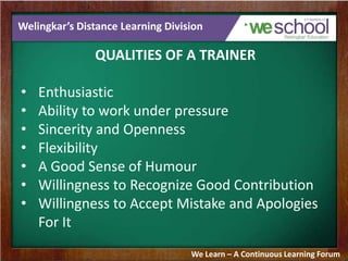 Welingkar’s Distance Learning Division
QUALITIES OF A TRAINER
• Enthusiastic
• Ability to work under pressure
• Sincerity and Openness
• Flexibility
• A Good Sense of Humour
• Willingness to Recognize Good Contribution
• Willingness to Accept Mistake and Apologies
For It
We Learn – A Continuous Learning Forum
 