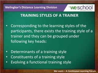 Welingkar’s Distance Learning Division
TRAINING STYLES OF A TRAINER
• Corresponding to the learning styles of the
participants, there exists the training style of a
trainer and they can be grouped under
following key heads:
• Determinants of a training style
• Constituents of a training style
• Evolving a functional training style
We Learn – A Continuous Learning Forum
 