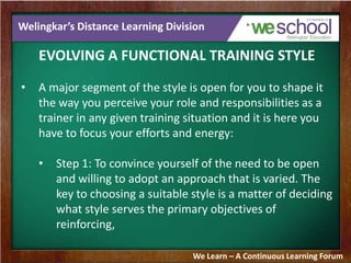Welingkar’s Distance Learning Division
EVOLVING A FUNCTIONAL TRAINING STYLE
• A major segment of the style is open for you to shape it
the way you perceive your role and responsibilities as a
trainer in any given training situation and it is here you
have to focus your efforts and energy:
• Step 1: To convince yourself of the need to be open
and willing to adopt an approach that is varied. The
key to choosing a suitable style is a matter of deciding
what style serves the primary objectives of
reinforcing,
We Learn – A Continuous Learning Forum
 