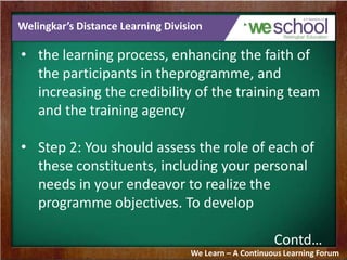 Welingkar’s Distance Learning Division
• the learning process, enhancing the faith of
the participants in theprogramme, and
increasing the credibility of the training team
and the training agency
• Step 2: You should assess the role of each of
these constituents, including your personal
needs in your endeavor to realize the
programme objectives. To develop
Contd…
We Learn – A Continuous Learning Forum
 