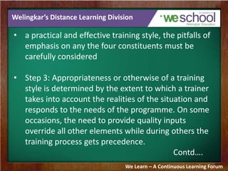 Welingkar’s Distance Learning Division
• a practical and effective training style, the pitfalls of
emphasis on any the four constituents must be
carefully considered
• Step 3: Appropriateness or otherwise of a training
style is determined by the extent to which a trainer
takes into account the realities of the situation and
responds to the needs of the programme. On some
occasions, the need to provide quality inputs
override all other elements while during others the
training process gets precedence.
Contd….
We Learn – A Continuous Learning Forum
 
