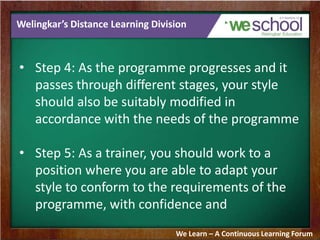 Welingkar’s Distance Learning Division
• Step 4: As the programme progresses and it
passes through different stages, your style
should also be suitably modified in
accordance with the needs of the programme
• Step 5: As a trainer, you should work to a
position where you are able to adapt your
style to conform to the requirements of the
programme, with confidence and
We Learn – A Continuous Learning Forum
 