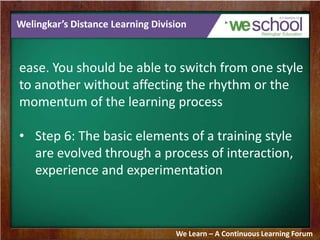 Welingkar’s Distance Learning Division
ease. You should be able to switch from one style
to another without affecting the rhythm or the
momentum of the learning process
• Step 6: The basic elements of a training style
are evolved through a process of interaction,
experience and experimentation
We Learn – A Continuous Learning Forum
 