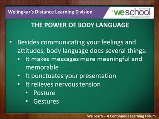 Welingkar’s Distance Learning Division
THE POWER OF BODY LANGUAGE
• Besides communicating your feelings and
attitudes, body language does several things:
• It makes messages more meaningful and
memorable
• It punctuates your presentation
• It relieves nervous tension
• Posture
• Gestures
We Learn – A Continuous Learning Forum
 