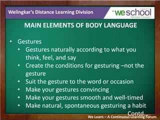 Welingkar’s Distance Learning Division
MAIN ELEMENTS OF BODY LANGUAGE
• Gestures
• Gestures naturally according to what you
think, feel, and say
• Create the conditions for gesturing –not the
gesture
• Suit the gesture to the word or occasion
• Make your gestures convincing
• Make your gestures smooth and well-timed
• Make natural, spontaneous gesturing a habit
Contd…We Learn – A Continuous Learning Forum
 
