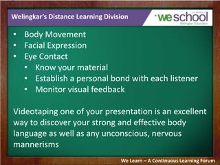 Welingkar’s Distance Learning Division
• Body Movement
• Facial Expression
• Eye Contact
• Know your material
• Establish a personal bond with each listener
• Monitor visual feedback
Videotaping one of your presentation is an excellent
way to discover your strong and effective body
language as well as any unconscious, nervous
mannerisms
We Learn – A Continuous Learning Forum
 
