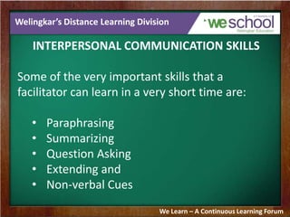 Welingkar’s Distance Learning Division
INTERPERSONAL COMMUNICATION SKILLS
Some of the very important skills that a
facilitator can learn in a very short time are:
• Paraphrasing
• Summarizing
• Question Asking
• Extending and
• Non-verbal Cues
We Learn – A Continuous Learning Forum
 