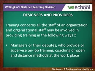Welingkar’s Distance Learning Division
DESIGNERS AND PROVIDERS
Training concerns all the staff of an organization
and organizational staff may be involved in
providing training in the following ways 􀂄
• Managers or their deputes, who provide or
supervise on-job training, coaching or open
and distance methods at the work place
We Learn – A Continuous Learning Forum
 