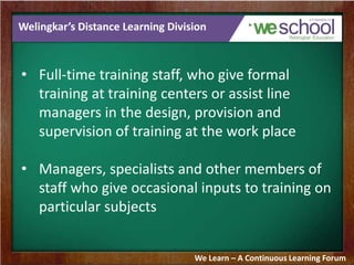 Welingkar’s Distance Learning Division
• Full-time training staff, who give formal
training at training centers or assist line
managers in the design, provision and
supervision of training at the work place
• Managers, specialists and other members of
staff who give occasional inputs to training on
particular subjects
We Learn – A Continuous Learning Forum
 