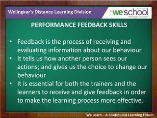 Welingkar’s Distance Learning Division
PERFORMANCE FEEDBACK SKILLS
• Feedback is the process of receiving and
evaluating information about our behaviour
• It tells us how another person sees our
actions; and gives us the choice to change our
behaviour
• It is essential for both the trainers and the
learners to receive and give feedback in order
to make the learning process more effective.
We Learn – A Continuous Learning Forum
 