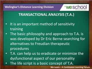 Welingkar’s Distance Learning Division
TRANSACTIONAL ANALYSIS (T.A.)
• It is an important method of sensitivity
training
• The basic philosophy and approach to T.A. is
was developed by Dr Eric Berne searching for
alternatives to Freudian therapeutic
procedures
• T.A. can help us to eradicate or minimize the
dysfunctional aspect of our personality
• The life script is a basic concept of T.A.
We Learn – A Continuous Learning Forum
 