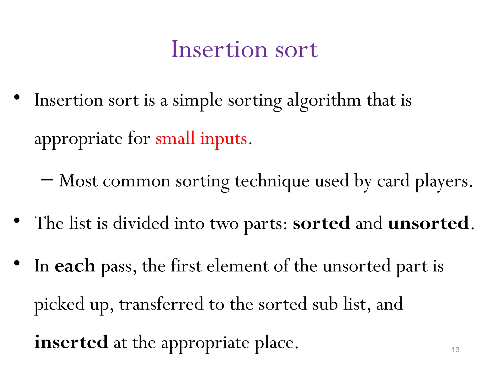 13 Insertion sort • Insertion sort is a simple sorting algorithm that is appropriate for small inputs. – Most common sorting technique used by card players. • The list is divided into two parts: sorted and unsorted. • In each pass, the first element of the unsorted part is picked up, transferred to the sorted sub list, and inserted at the appropriate place. 