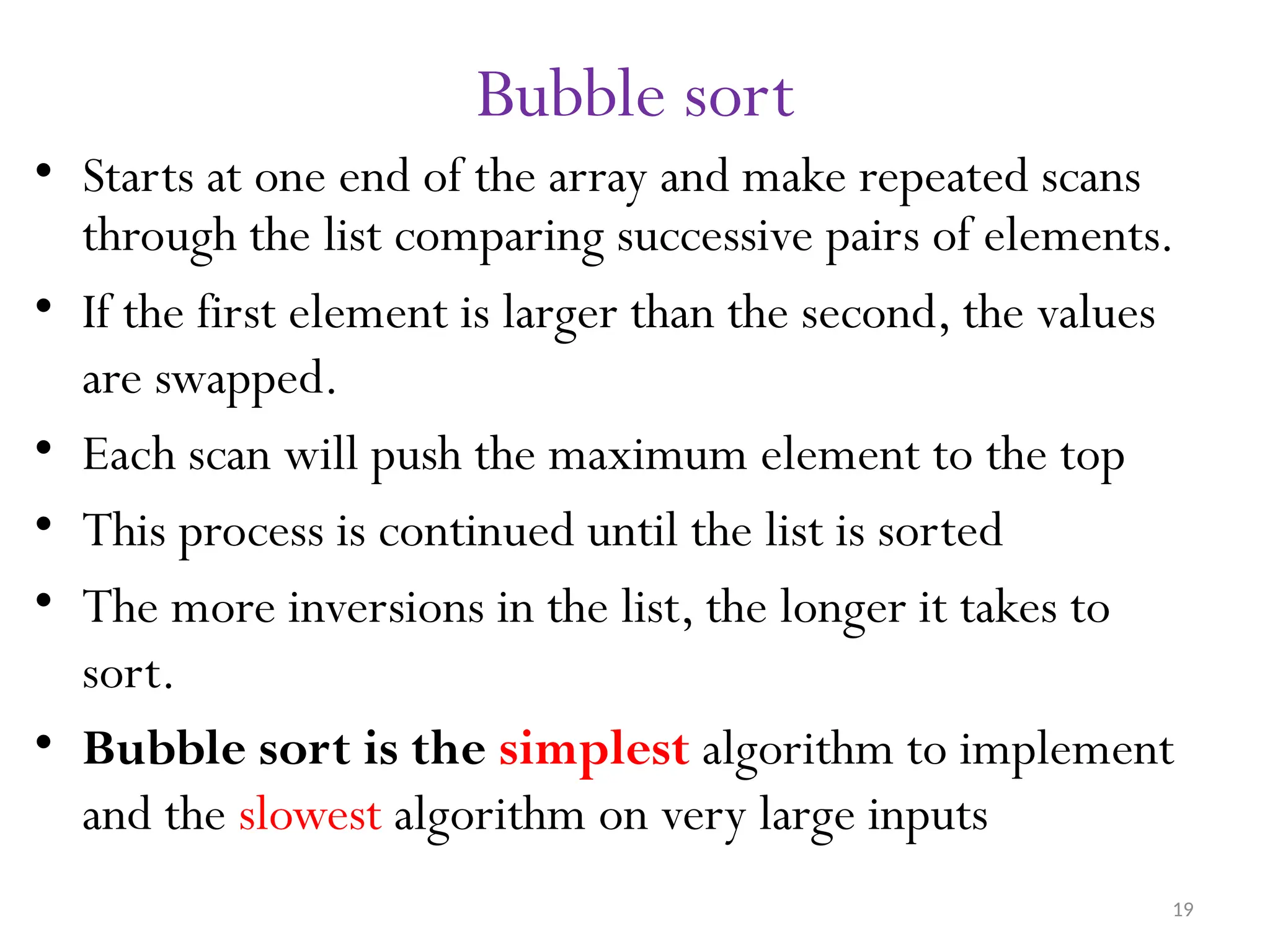 19 Bubble sort • Starts at one end of the array and make repeated scans through the list comparing successive pairs of elements. • If the first element is larger than the second, the values are swapped. • Each scan will push the maximum element to the top • This process is continued until the list is sorted • The more inversions in the list, the longer it takes to sort. • Bubble sort is the simplest algorithm to implement and the slowest algorithm on very large inputs 