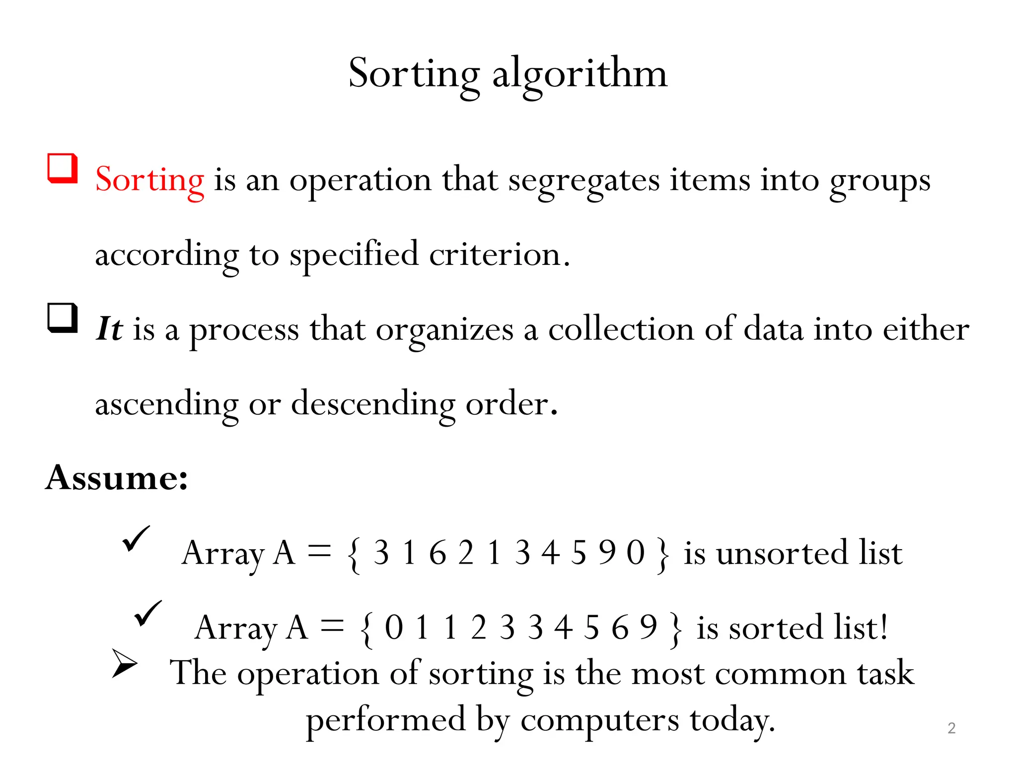 2 Sorting algorithm  Sorting is an operation that segregates items into groups according to specified criterion.  It is a process that organizes a collection of data into either ascending or descending order. Assume:  Array A = { 3 1 6 2 1 3 4 5 9 0 } is unsorted list  Array A = { 0 1 1 2 3 3 4 5 6 9 } is sorted list!  The operation of sorting is the most common task performed by computers today. 