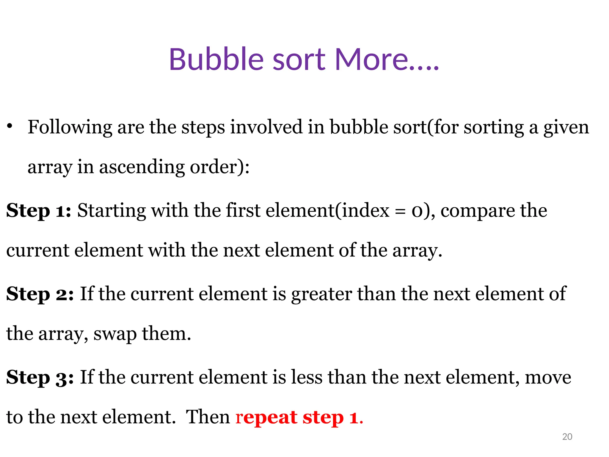 20 Bubble sort More…. • Following are the steps involved in bubble sort(for sorting a given array in ascending order): Step 1: Starting with the first element(index = 0), compare the current element with the next element of the array. Step 2: If the current element is greater than the next element of the array, swap them. Step 3: If the current element is less than the next element, move to the next element. Then repeat step 1. 