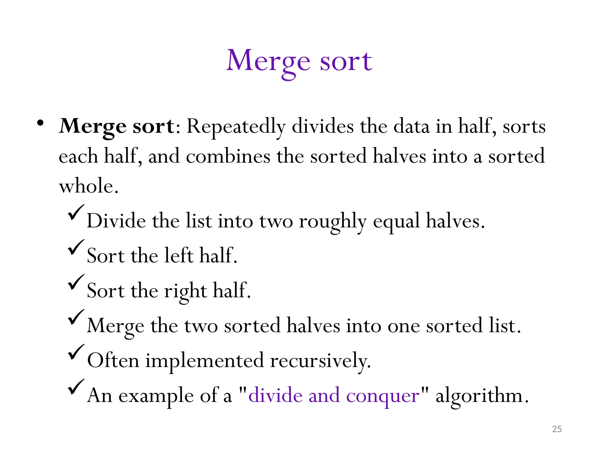 25 Merge sort • Merge sort: Repeatedly divides the data in half, sorts each half, and combines the sorted halves into a sorted whole. Divide the list into two roughly equal halves. Sort the left half. Sort the right half. Merge the two sorted halves into one sorted list. Often implemented recursively. An example of a "divide and conquer" algorithm. 