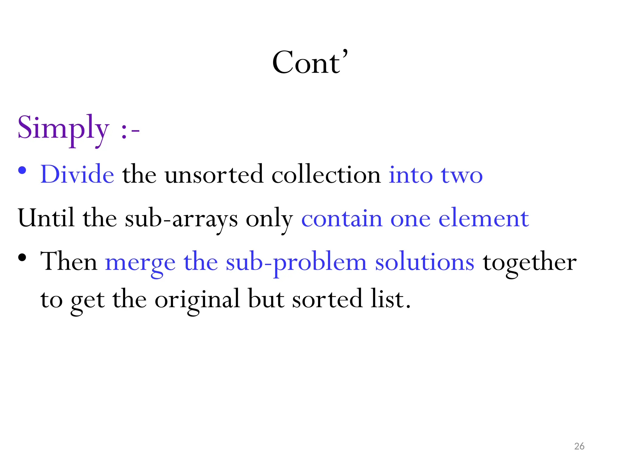 26 Cont’ Simply :- • Divide the unsorted collection into two Until the sub-arrays only contain one element • Then merge the sub-problem solutions together to get the original but sorted list. 