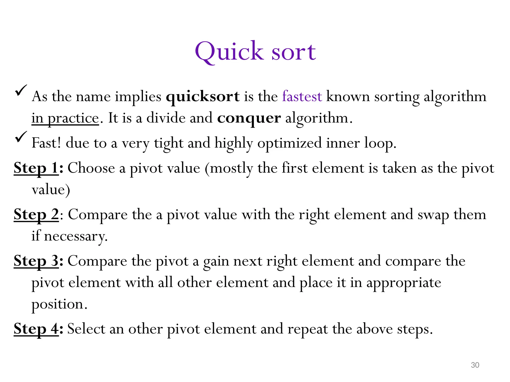 30 Quick sort  As the name implies quicksort is the fastest known sorting algorithm in practice. It is a divide and conquer algorithm.  Fast! due to a very tight and highly optimized inner loop. Step 1: Choose a pivot value (mostly the first element is taken as the pivot value) Step 2: Compare the a pivot value with the right element and swap them if necessary. Step 3: Compare the pivot a gain next right element and compare the pivot element with all other element and place it in appropriate position. Step 4: Select an other pivot element and repeat the above steps. 