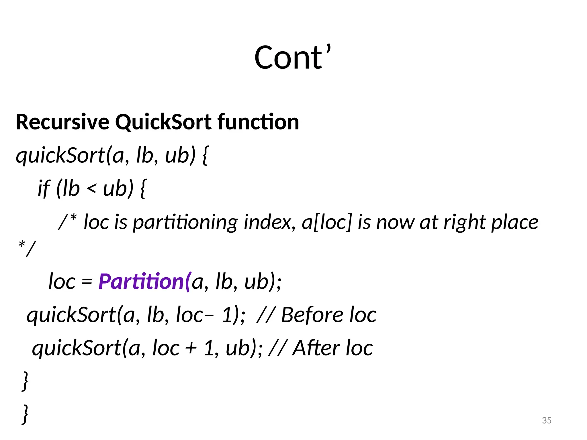 35 Cont’ Recursive QuickSort function quickSort(a, lb, ub) { if (lb < ub) { /* loc is partitioning index, a[loc] is now at right place */ loc = Partition(a, lb, ub); quickSort(a, lb, loc– 1); // Before loc quickSort(a, loc + 1, ub); // After loc } } 