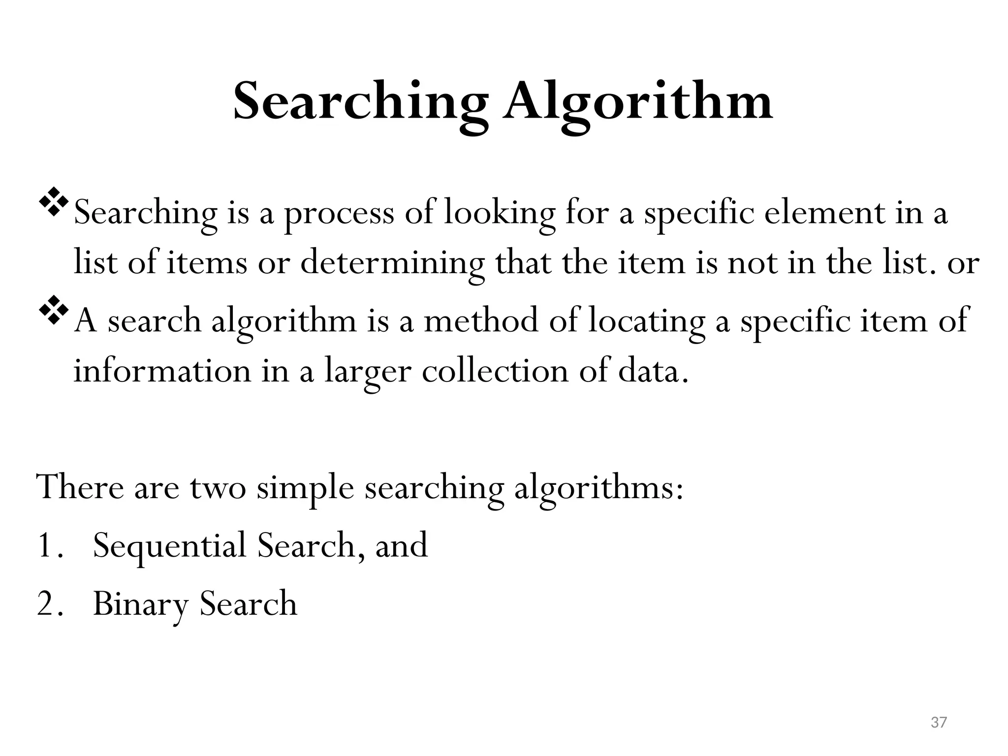 37 Searching Algorithm Searching is a process of looking for a specific element in a list of items or determining that the item is not in the list. or A search algorithm is a method of locating a specific item of information in a larger collection of data. There are two simple searching algorithms: 1. Sequential Search, and 2. Binary Search 