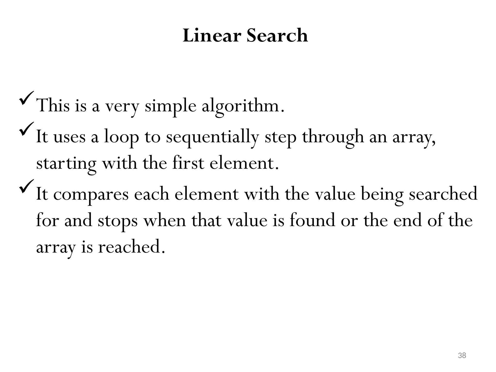 38 Linear Search This is a very simple algorithm. It uses a loop to sequentially step through an array, starting with the first element. It compares each element with the value being searched for and stops when that value is found or the end of the array is reached. 