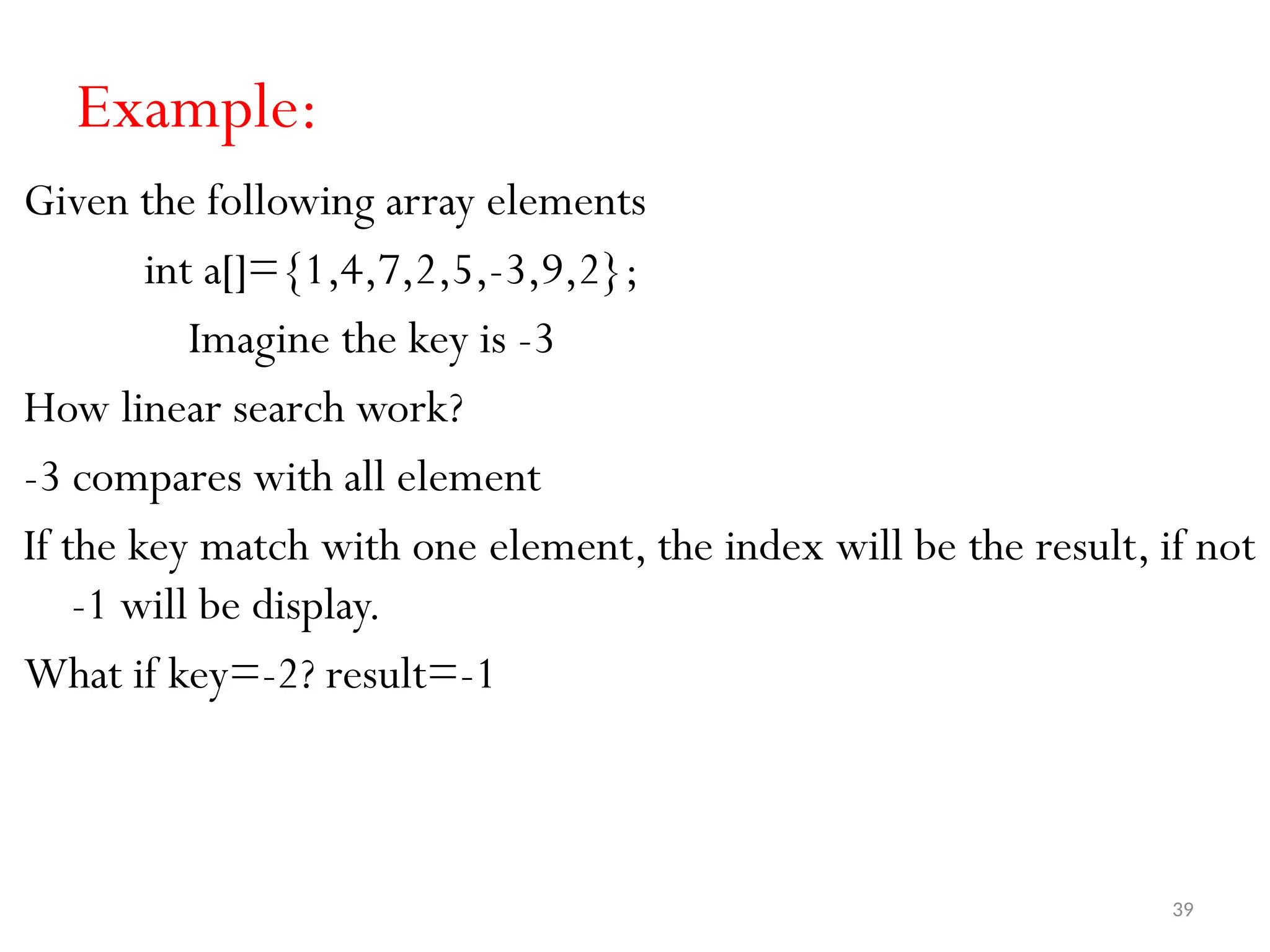39 Example: Given the following array elements int a[]={1,4,7,2,5,-3,9,2}; Imagine the key is -3 How linear search work? -3 compares with all element If the key match with one element, the index will be the result, if not -1 will be display. What if key=-2? result=-1 