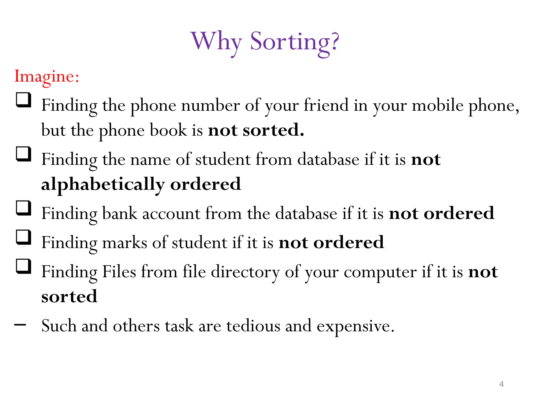 4 Why Sorting? Imagine:  Finding the phone number of your friend in your mobile phone, but the phone book is not sorted.  Finding the name of student from database if it is not alphabetically ordered  Finding bank account from the database if it is not ordered  Finding marks of student if it is not ordered  Finding Files from file directory of your computer if it is not sorted – Such and others task are tedious and expensive. 