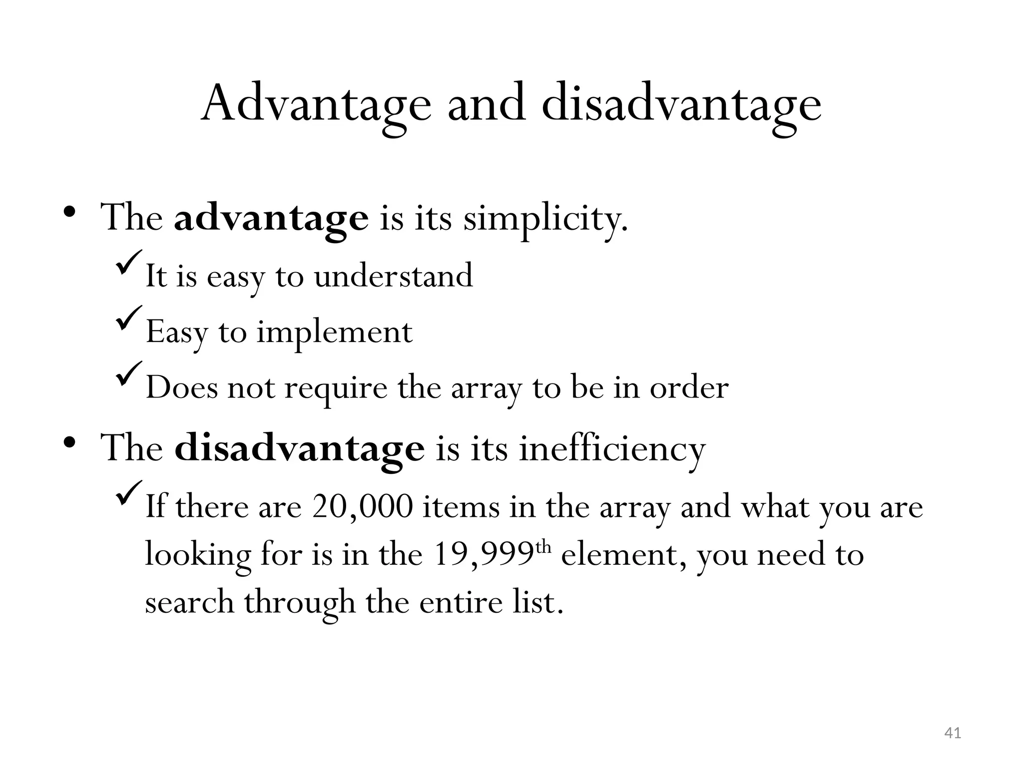 41 Advantage and disadvantage • The advantage is its simplicity. It is easy to understand Easy to implement Does not require the array to be in order • The disadvantage is its inefficiency If there are 20,000 items in the array and what you are looking for is in the 19,999th element, you need to search through the entire list. 