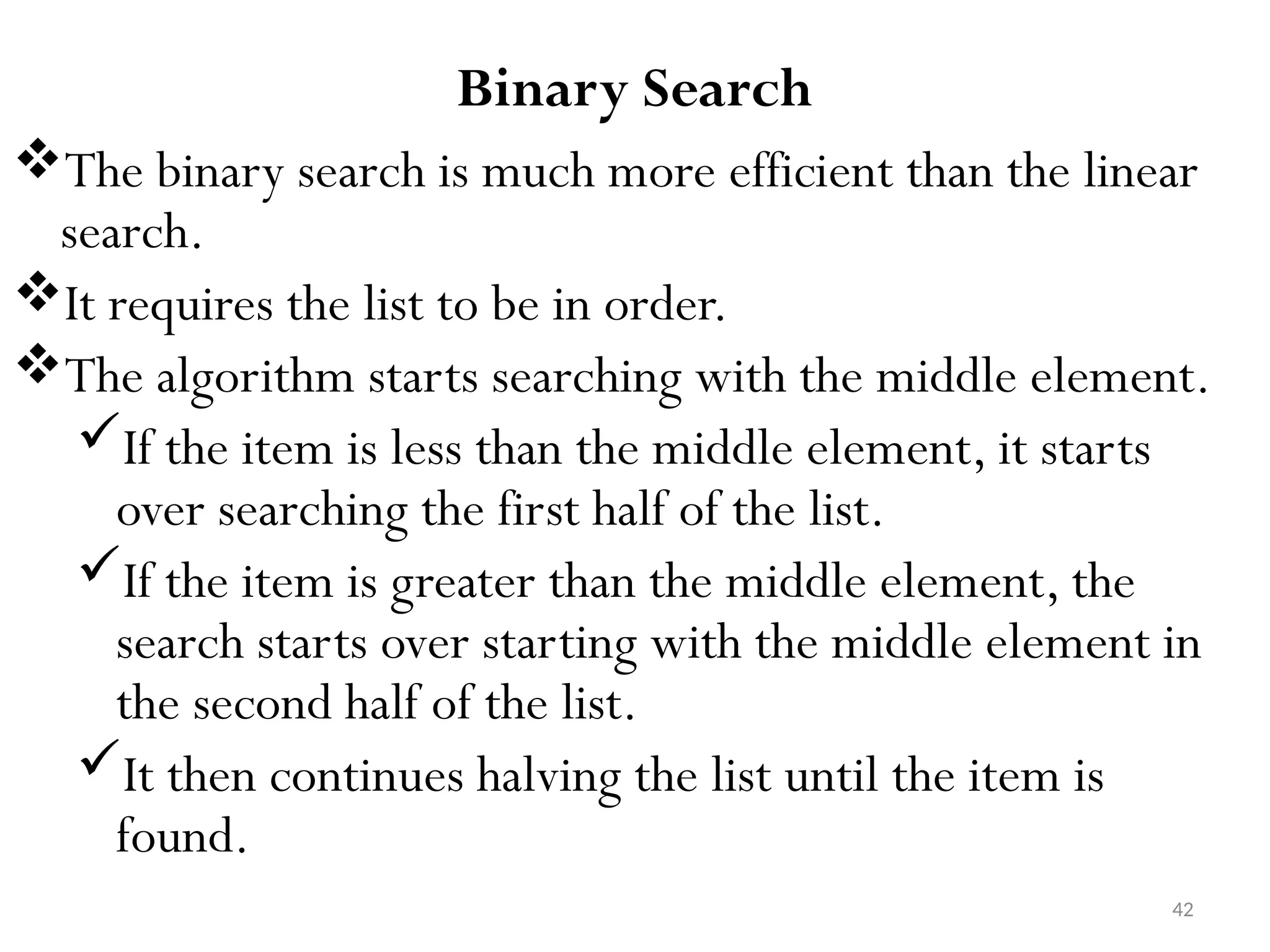 42 Binary Search The binary search is much more efficient than the linear search. It requires the list to be in order. The algorithm starts searching with the middle element. If the item is less than the middle element, it starts over searching the first half of the list. If the item is greater than the middle element, the search starts over starting with the middle element in the second half of the list. It then continues halving the list until the item is found. 