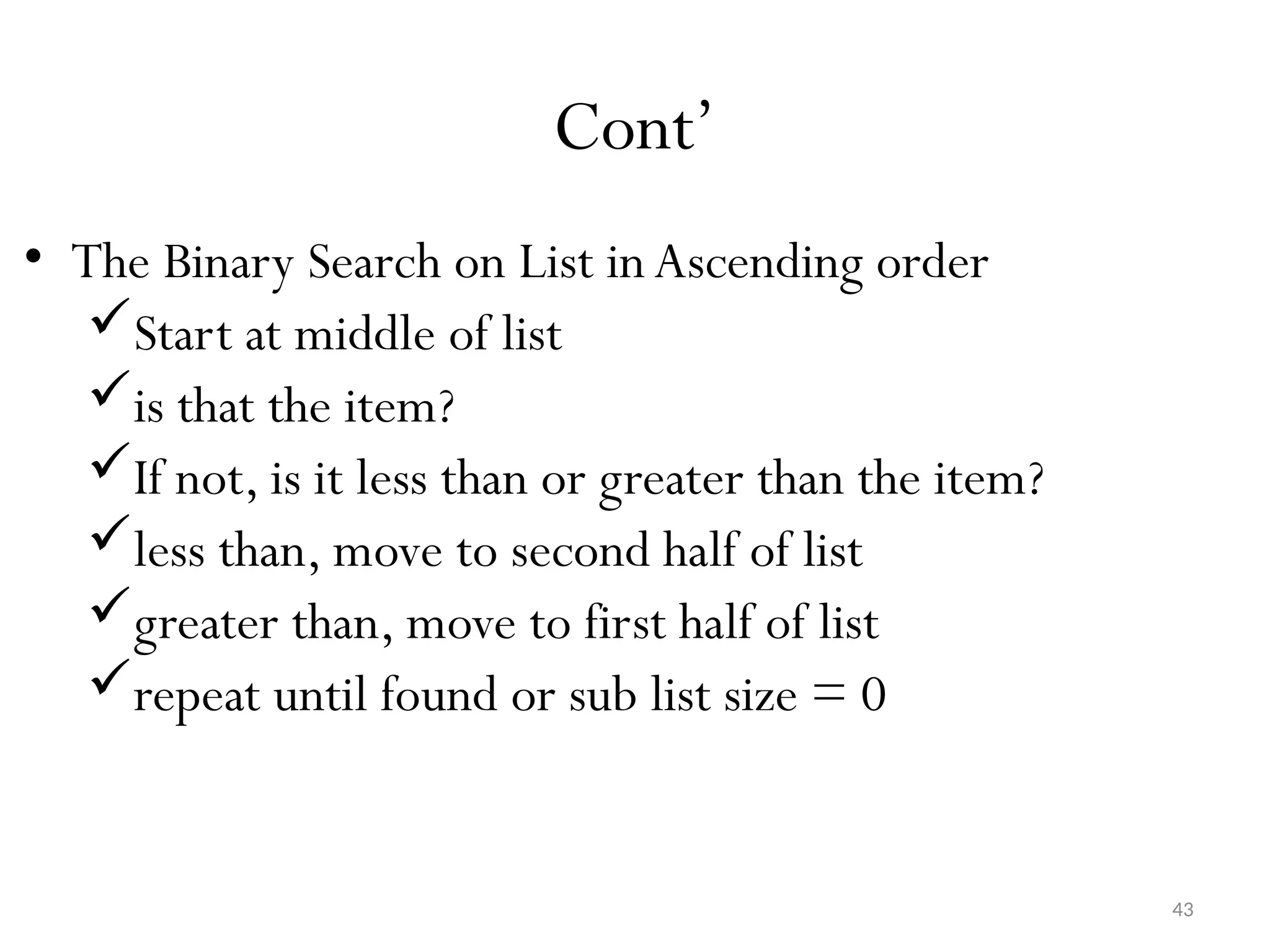 43 Cont’ • The Binary Search on List inAscending order Start at middle of list is that the item? If not, is it less than or greater than the item? less than, move to second half of list greater than, move to first half of list repeat until found or sub list size = 0 