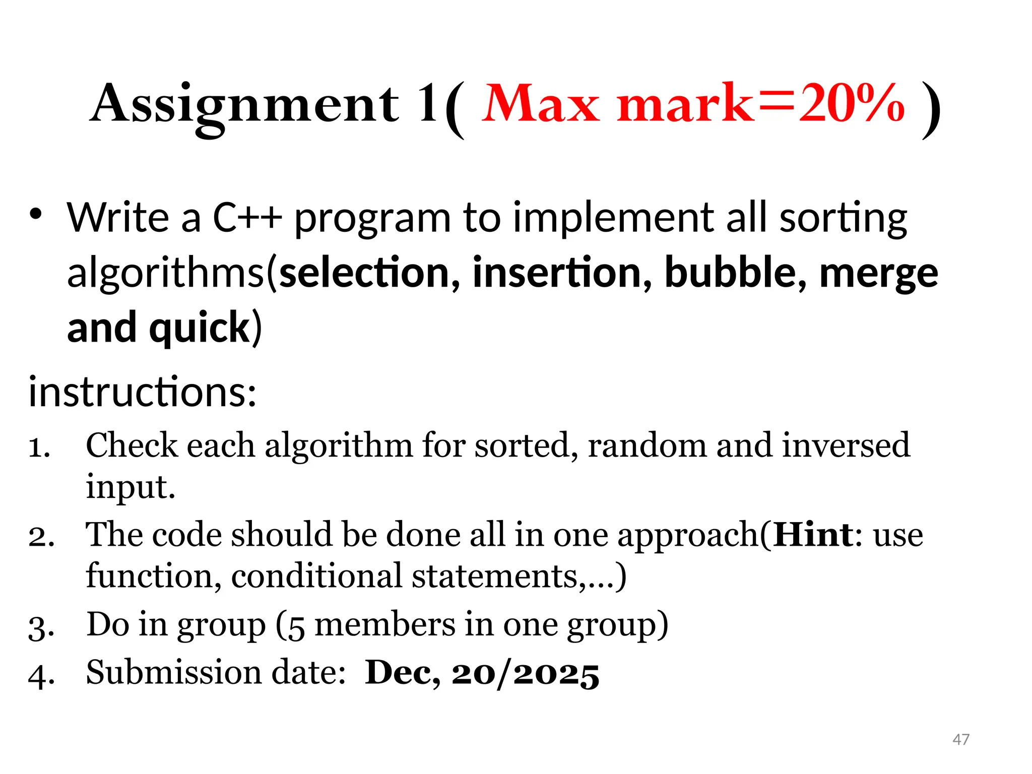 47 Assignment 1( Max mark=20% ) • Write a C++ program to implement all sorting algorithms(selection, insertion, bubble, merge and quick) instructions: 1. Check each algorithm for sorted, random and inversed input. 2. The code should be done all in one approach(Hint: use function, conditional statements,…) 3. Do in group (5 members in one group) 4. Submission date: Dec, 20/2025 