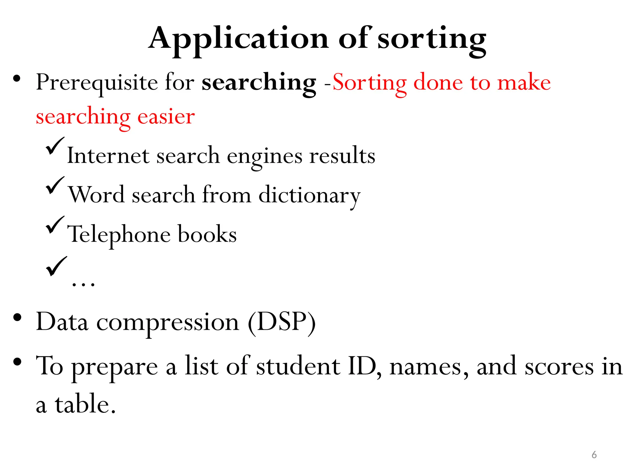6 Application of sorting • Prerequisite for searching -Sorting done to make searching easier Internet search engines results Word search from dictionary Telephone books ... • Data compression (DSP) • To prepare a list of student ID, names, and scores in a table. 