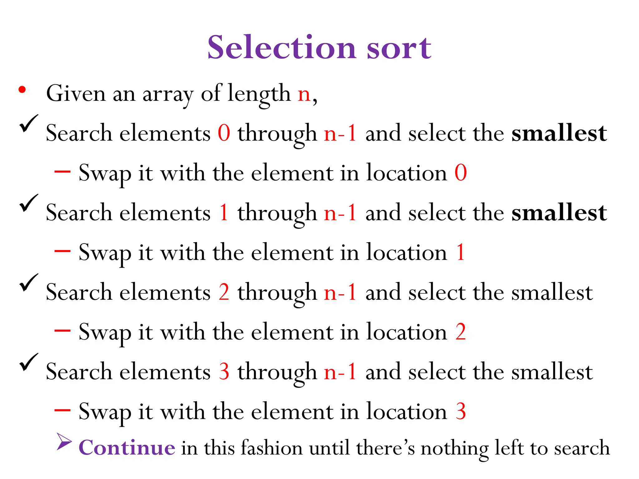 9 Selection sort • Given an array of length n,  Search elements 0 through n-1 and select the smallest – Swap it with the element in location 0  Search elements 1 through n-1 and select the smallest – Swap it with the element in location 1  Search elements 2 through n-1 and select the smallest – Swap it with the element in location 2  Search elements 3 through n-1 and select the smallest – Swap it with the element in location 3 Continue in this fashion until there’s nothing left to search 
