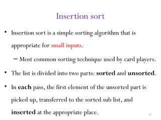 13
Insertion sort
• Insertion sort is a simple sorting algorithm that is
appropriate for small inputs.
– Most common sorting technique used by card players.
• The list is divided into two parts: sorted and unsorted.
• In each pass, the first element of the unsorted part is
picked up, transferred to the sorted sub list, and
inserted at the appropriate place.
 