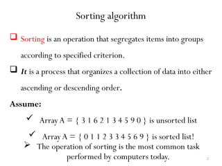 2
Sorting algorithm
 Sorting is an operation that segregates items into groups
according to specified criterion.
 It is a process that organizes a collection of data into either
ascending or descending order.
Assume:
 Array A = { 3 1 6 2 1 3 4 5 9 0 } is unsorted list
 Array A = { 0 1 1 2 3 3 4 5 6 9 } is sorted list!
 The operation of sorting is the most common task
performed by computers today.
 