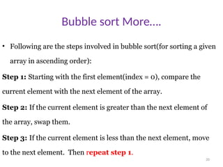 20
Bubble sort More….
• Following are the steps involved in bubble sort(for sorting a given
array in ascending order):
Step 1: Starting with the first element(index = 0), compare the
current element with the next element of the array.
Step 2: If the current element is greater than the next element of
the array, swap them.
Step 3: If the current element is less than the next element, move
to the next element. Then repeat step 1.
 