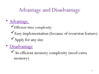 29
Advantage and Disadvantage
• Advantage
Efficient time complexity
Easy implementation (because of recursion feature)
Apply for any size
• Disadvantage
 In-efficient memory complexity (need extra
memory)
 