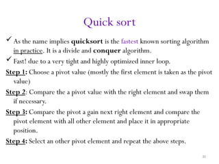 30
Quick sort
 As the name implies quicksort is the fastest known sorting algorithm
in practice. It is a divide and conquer algorithm.
 Fast! due to a very tight and highly optimized inner loop.
Step 1: Choose a pivot value (mostly the first element is taken as the pivot
value)
Step 2: Compare the a pivot value with the right element and swap them
if necessary.
Step 3: Compare the pivot a gain next right element and compare the
pivot element with all other element and place it in appropriate
position.
Step 4: Select an other pivot element and repeat the above steps.
 