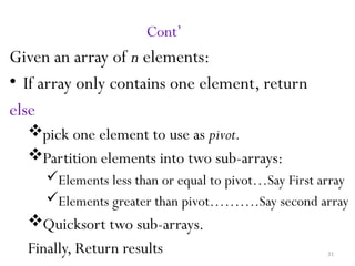 31
Cont’
Given an array of n elements:
• If array only contains one element, return
else
pick one element to use as pivot.
Partition elements into two sub-arrays:
Elements less than or equal to pivot…Say First array
Elements greater than pivot……….Say second array
Quicksort two sub-arrays.
Finally, Return results
 
