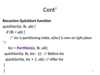 35
Cont’
Recursive QuickSort function
quickSort(a, lb, ub) {
if (lb < ub) {
/* loc is partitioning index, a[loc] is now at right place
*/
loc = Partition(a, lb, ub);
quickSort(a, lb, loc– 1); // Before loc
quickSort(a, loc + 1, ub); // After loc
}
}
 