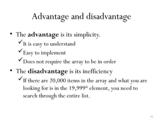 41
Advantage and disadvantage
• The advantage is its simplicity.
It is easy to understand
Easy to implement
Does not require the array to be in order
• The disadvantage is its inefficiency
If there are 20,000 items in the array and what you are
looking for is in the 19,999th
element, you need to
search through the entire list.
 