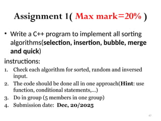 47
Assignment 1( Max mark=20% )
• Write a C++ program to implement all sorting
algorithms(selection, insertion, bubble, merge
and quick)
instructions:
1. Check each algorithm for sorted, random and inversed
input.
2. The code should be done all in one approach(Hint: use
function, conditional statements,…)
3. Do in group (5 members in one group)
4. Submission date: Dec, 20/2025
 