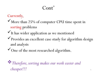 5
Cont’
Currently,
More than 25% of computer CPU time spent in
sorting problems
It has wider application as we mentioned
Provides an excellent case study for algorithm design
and analysis
One of the most researched algorithm.
Therefore,sorting makes our work easier and
cheaper!!!
 