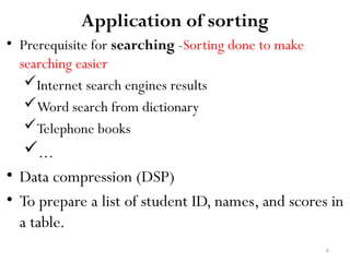 6
Application of sorting
• Prerequisite for searching -Sorting done to make
searching easier
Internet search engines results
Word search from dictionary
Telephone books
...
• Data compression (DSP)
• To prepare a list of student ID, names, and scores in
a table.
 