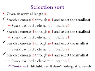 9
Selection sort
• Given an array of length n,
 Search elements 0 through n-1 and select the smallest
– Swap it with the element in location 0
 Search elements 1 through n-1 and select the smallest
– Swap it with the element in location 1
 Search elements 2 through n-1 and select the smallest
– Swap it with the element in location 2
 Search elements 3 through n-1 and select the smallest
– Swap it with the element in location 3
Continue in this fashion until there’s nothing left to search
 